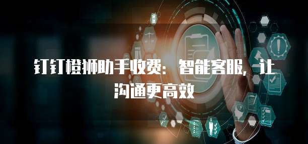 钉钉橙狮助手收费:智能客服,让沟通更高效