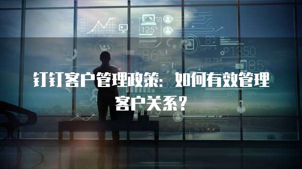 钉钉客户管理政策：如何有效管理客户关系？