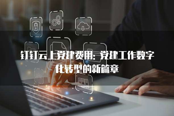 钉钉云上党建费用: 党建工作数字化转型的新篇章