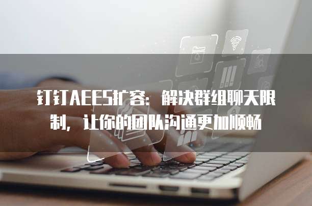 钉钉AEES扩容：解决群组聊天限制，让你的团队沟通更加顺畅