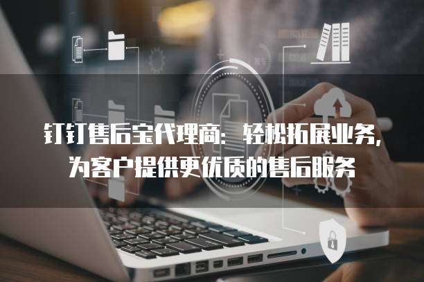 钉钉售后宝代理商：轻松拓展业务，为客户提供更优质的售后服务