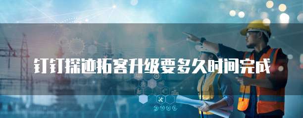 钉钉探迹拓客升级要多久时间完成