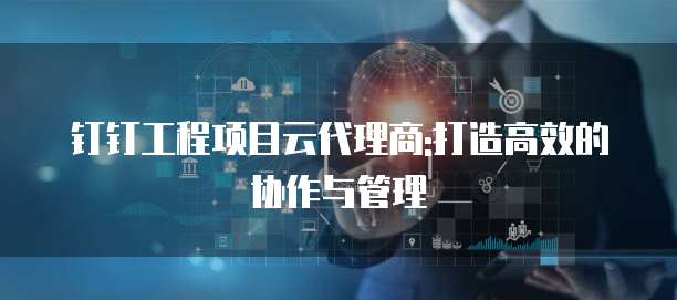 钉钉工程项目云代理商:打造高效的协作与管理