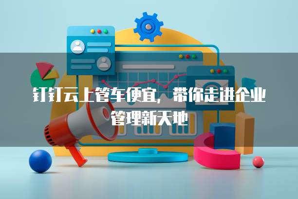 钉钉云上管车便宜,带你走进企业管理新天地