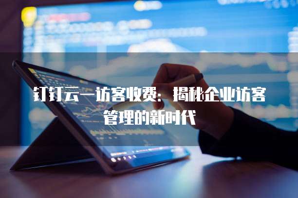 钉钉云一访客收费：揭秘企业访客管理的新时代