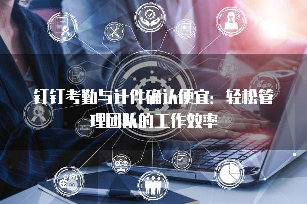 钉钉考勤与计件确认便宜：轻松管理团队的工作效率