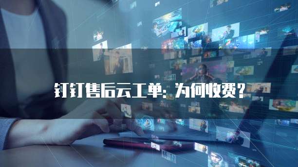 钉钉售后云工单: 为何收费?