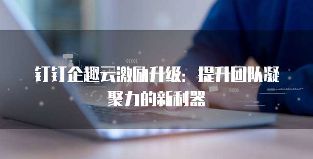 钉钉企趣云激励升级:提升团队凝聚力的新利器