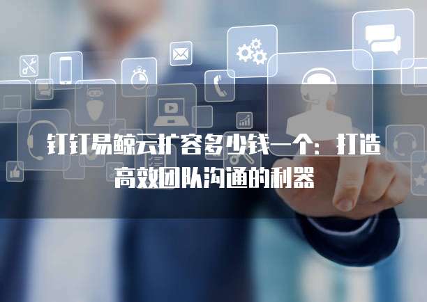钉钉易鲸云扩容多少钱一个:打造高效团队沟通的利器