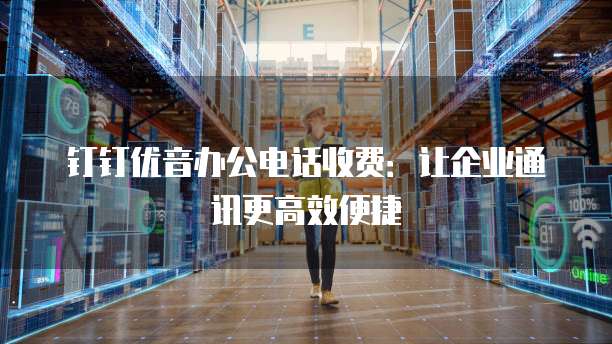 钉钉优音办公电话收费：让企业通讯更高效便捷