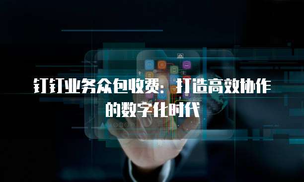 钉钉业务众包收费：打造高效协作的数字化时代