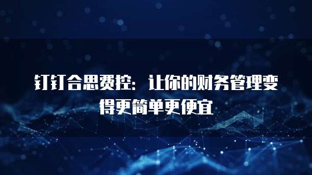 钉钉合思费控：让你的财务管理变得更简单更便宜