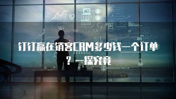 钉钉赢在销客CRM多少钱一个订单?一探究竟