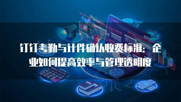 钉钉考勤与计件确认收费标准：企业如何提高效率与管理透明度