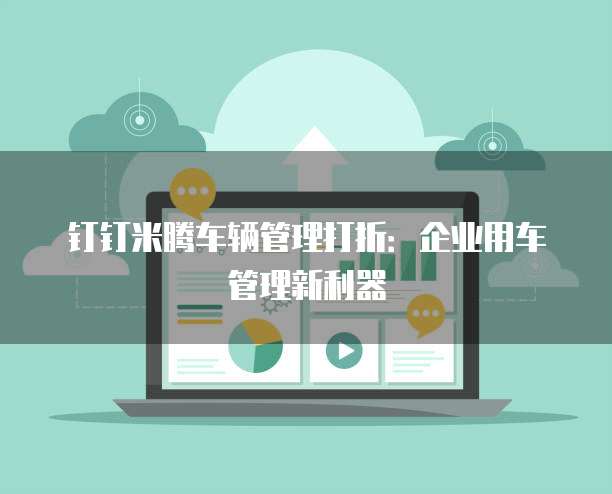 钉钉米腾车辆管理打折：企业用车管理新利器