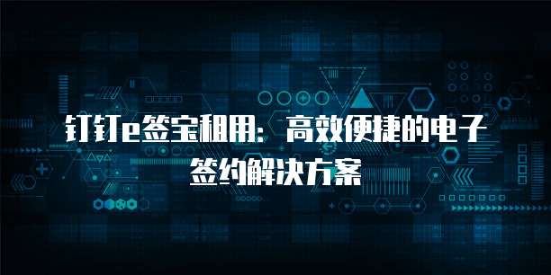 钉钉e签宝租用:高效便捷的电子签约解决方案