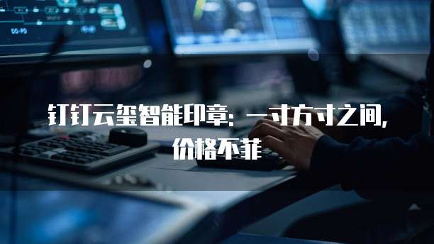 钉钉云玺智能印章: 一寸方寸之间, 价格不菲