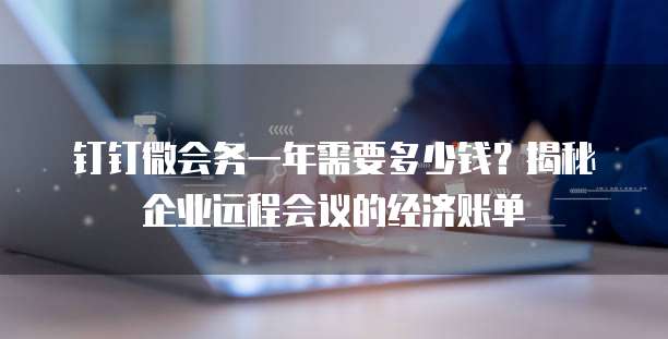 钉钉微会务一年需要多少钱?揭秘企业远程会议的经济账单