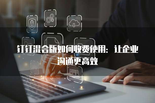 钉钉混合版如何收费使用:让企业沟通更高效