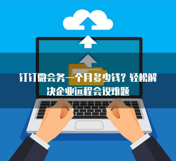 钉钉微会务一个月多少钱?轻松解决企业远程会议难题