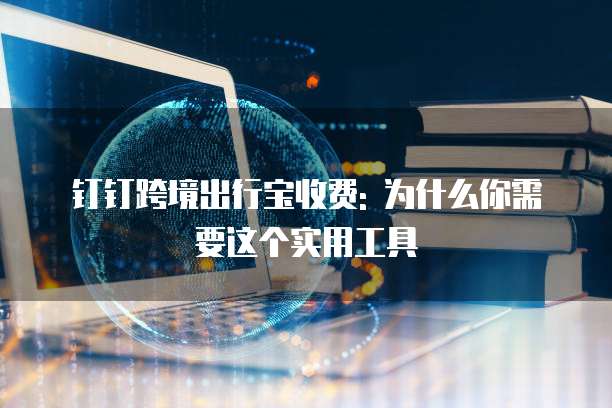 钉钉跨境出行宝收费: 为什么你需要这个实用工具
