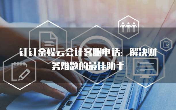 钉钉金蝶云会计客服电话:解决财务难题的最佳助手