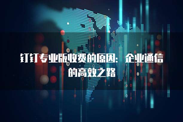 钉钉专业版收费的原因:企业通信的高效之路
