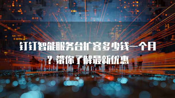 钉钉智能服务台扩容多少钱一个月？带你了解最新优惠