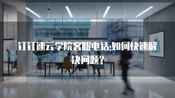 钉钉速云学院客服电话:如何快速解决问题?