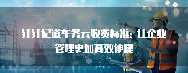 钉钉记道车务云收费标准: 让企业管理更加高效便捷