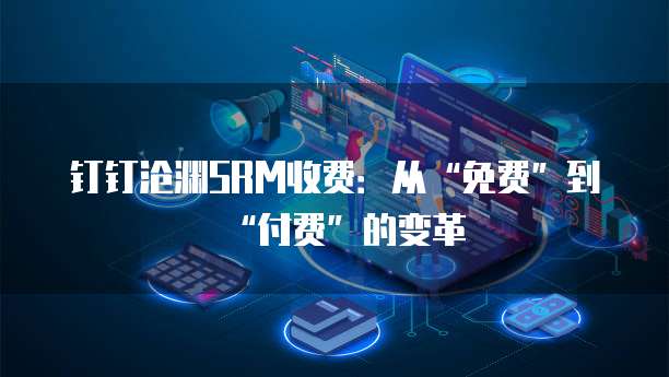 钉钉沧渊SRM收费:从“免费”到“付费”的变革