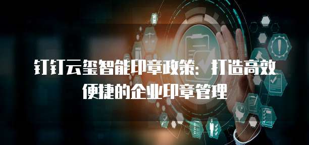 钉钉云玺智能印章政策：打造高效便捷的企业印章管理