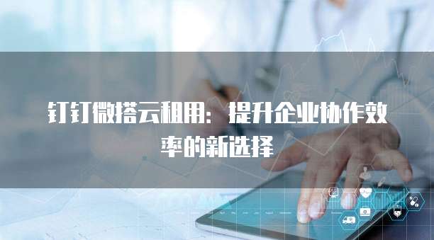 钉钉微搭云租用：提升企业协作效率的新选择