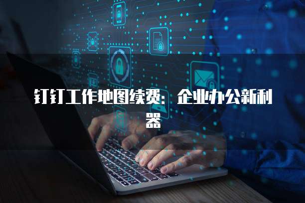 钉钉工作地图续费：企业办公新利器