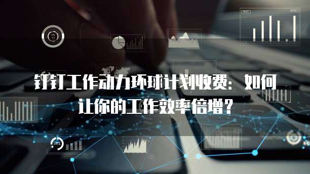 钉钉工作动力环球计划收费：如何让你的工作效率倍增？