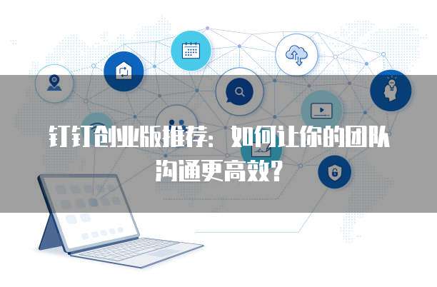 钉钉创业版推荐：如何让你的团队沟通更高效？