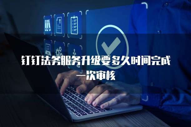 钉钉法务服务升级要多久时间完成一次审核