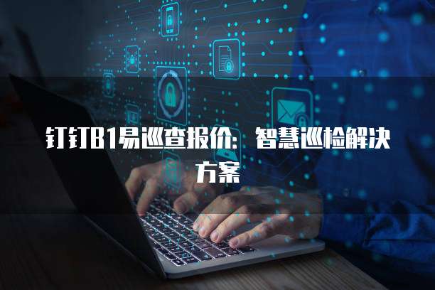 钉钉B1易巡查报价:智慧巡检解决方案