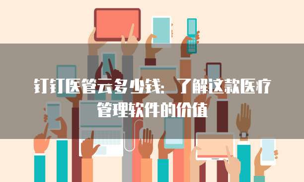 钉钉医管云多少钱:了解这款医疗管理软件的价值