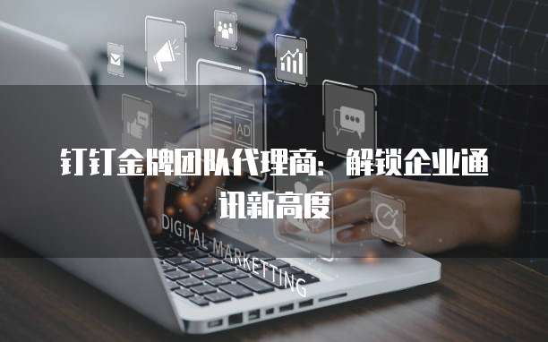 钉钉金牌团队代理商：解锁企业通讯新高度