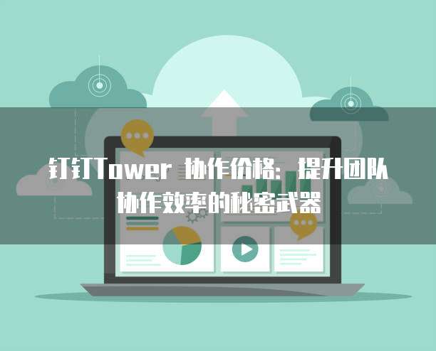 钉钉Tower 协作价格：提升团队协作效率的秘密武器