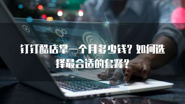 钉钉酷店掌一个月多少钱?如何选择最合适的套餐?