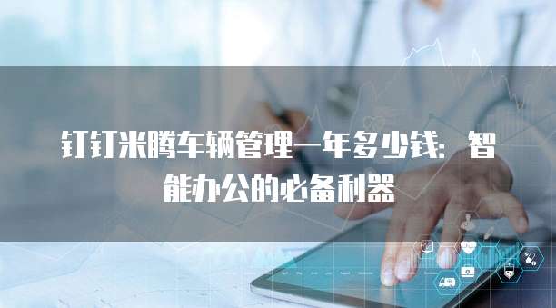 钉钉米腾车辆管理一年多少钱:智能办公的必备利器
