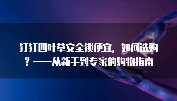 钉钉四叶草安全锁便宜，如何选购？&mdash;&mdash;从新手到专家的购物指南
