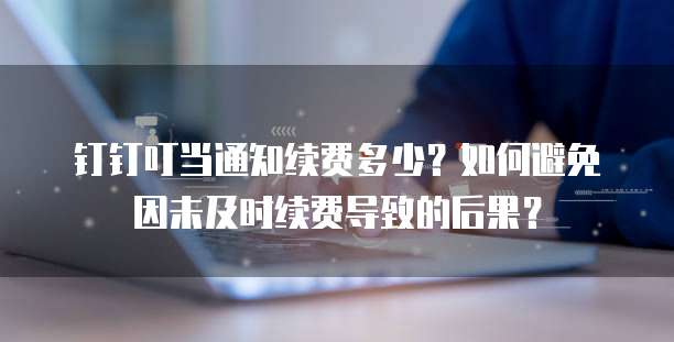 钉钉叮当通知续费多少？如何避免因未及时续费导致的后果？