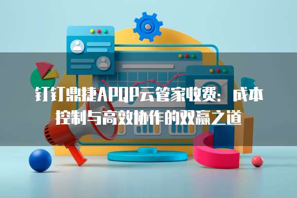 钉钉鼎捷APQP云管家收费:成本控制与高效协作的双赢之道