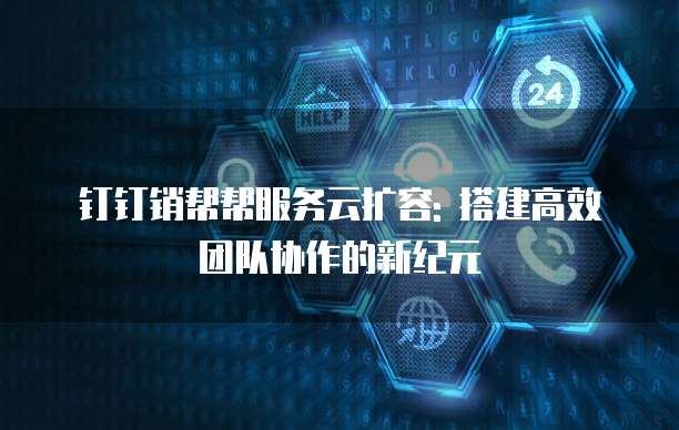 钉钉销帮帮服务云扩容: 搭建高效团队协作的新纪元