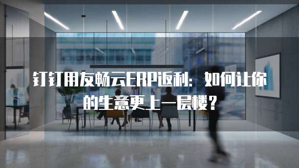 钉钉用友畅云ERP返利:如何让你的生意更上一层楼?