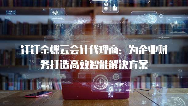 钉钉金蝶云会计代理商：为企业财务打造高效智能解决方案