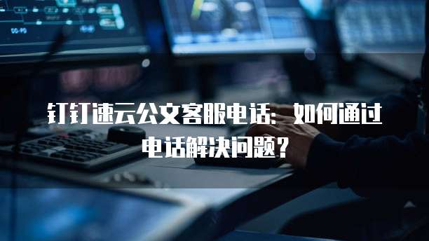 钉钉速云公文客服电话:如何通过电话解决问题?